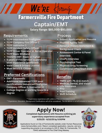 JOB POSTING: Captain/EMT Completed Applications with Resume outlining job supervisory experience accepted from 5/20/25 - 6/10/25 by 5:00PM Applications found on City of Farmersville website under Human Resources (www.farmersvilletx.com). Return completed application, resume, and any supporting documents in an envelope to 205 S. Main St, Farmersville, TX 75442 addressed to Fire Chief Greg Massey.